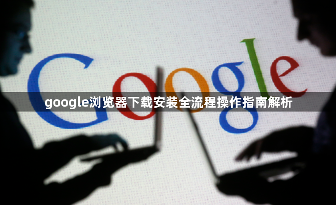 google浏览器下载安装全流程操作指南解析1