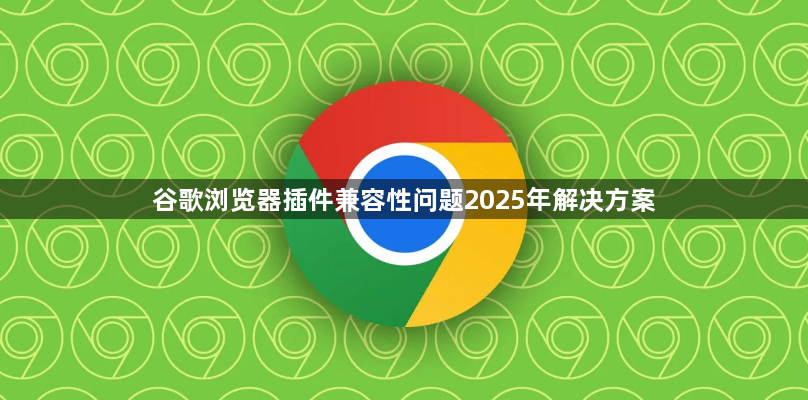 谷歌浏览器插件兼容性问题2025年解决方案1